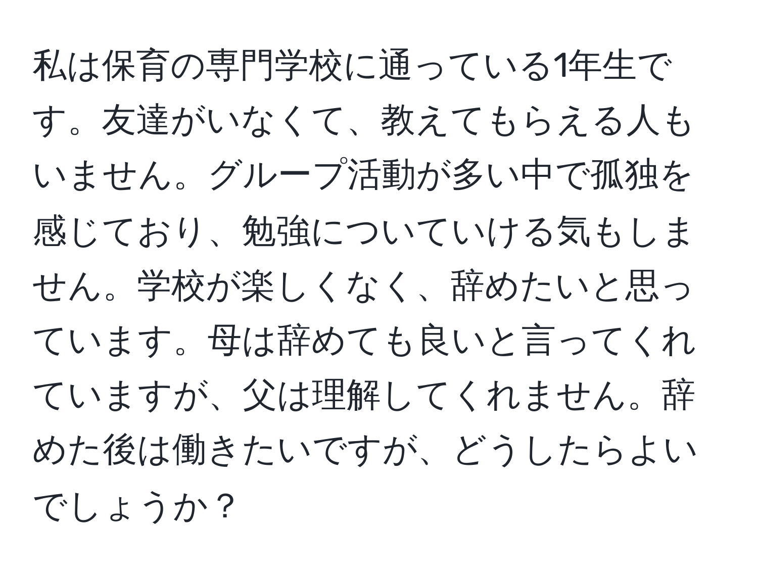 私は保育の専門学校に通っている1年生です。友達がいなくて、教えてもらえる人もいません。グループ活動が多い中で孤独を感じており、勉強についていける気もしません。学校が楽しくなく、辞めたいと思っています。母は辞めても良いと言ってくれていますが、父は理解してくれません。辞めた後は働きたいですが、どうしたらよいでしょうか？