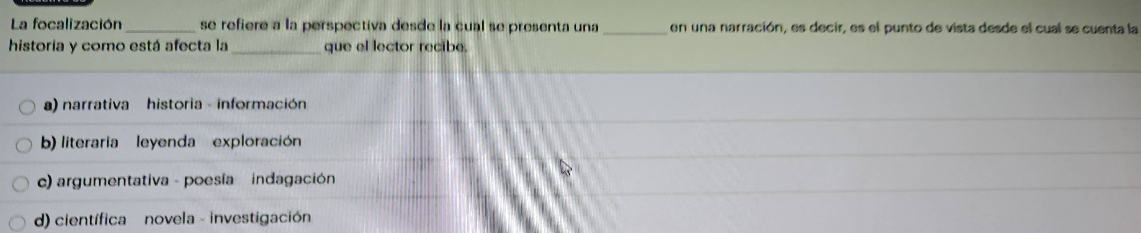 La focalización _se refiere a la perspectiva desde la cual se presenta una _en una narración, es decir, es el punto de vista desde el cual se cuenta la
historia y como está afecta la que el lector recibe.
a) narrativa historia - información
b) literaria leyenda exploración
c) argumentativa - poesía indagación
d) científica novela - investigación