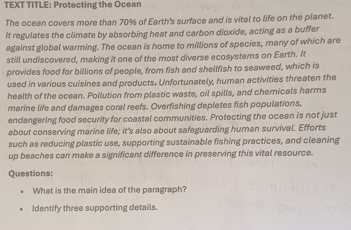 TEXT TITLE: Protecting the Ocean 
The ocean covers more than 70% of Earth’s surface and is vital to life on the planet. 
It regulates the climate by absorbing heat and carbon dioxide, acting as a buffer 
against global warming. The ocean is home to millions of species, many of which are 
still undiscovered, making it one of the most diverse ecosystems on Earth. It 
provides food for billions of people, from fish and shellfish to seaweed, which is 
used in various cuisines and products, Unfortunately, human activities threaten the 
health of the ocean. Pollution from plastic waste, oil spills, and chemicals harms 
marine life and damages coral reefs. Overfishing depletes fish populations, 
endangering food security for coastal communities. Protecting the ocean is not just 
about conserving marine life; it’s also about safeguarding human survival. Efforts 
such as reducing plastic use, supporting sustainable fishing practices, and cleaning 
up beaches can make a significant difference in preserving this vital resource. 
Questions: 
What is the main idea of the paragraph? 
Identify three supporting details.