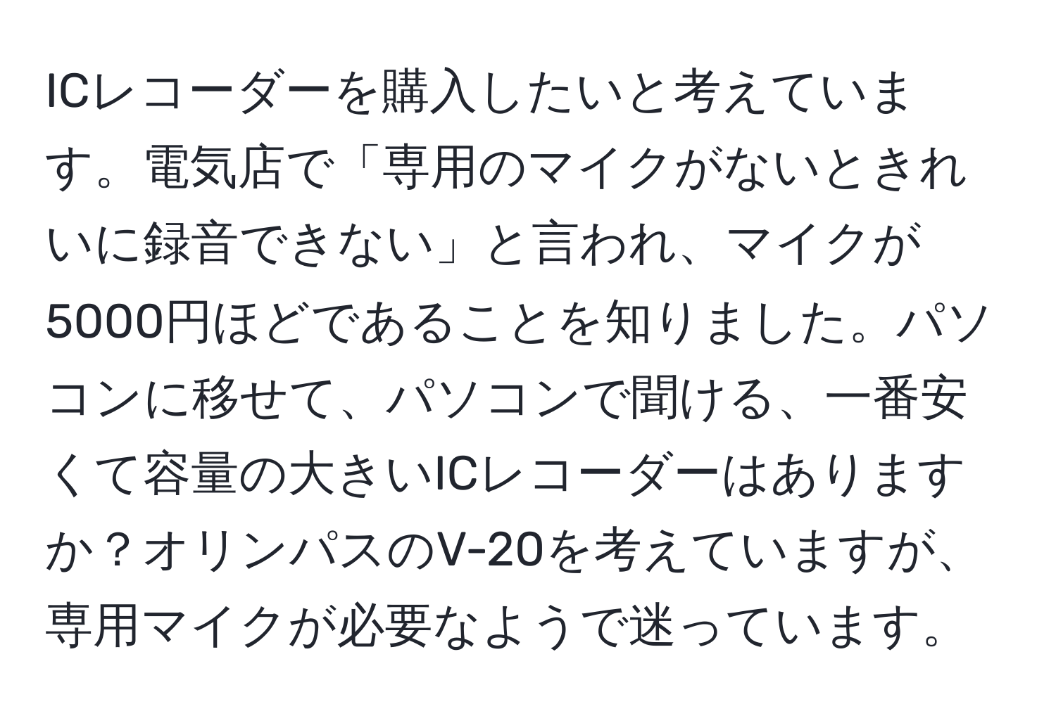 ICレコーダーを購入したいと考えています。電気店で「専用のマイクがないときれいに録音できない」と言われ、マイクが5000円ほどであることを知りました。パソコンに移せて、パソコンで聞ける、一番安くて容量の大きいICレコーダーはありますか？オリンパスのV-20を考えていますが、専用マイクが必要なようで迷っています。