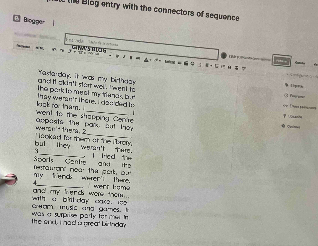 the Blog entry with the connectors of sequence 
B Blogger 
Entrada ''ítulo de la entrada 
Redactar HTML J· fT· N I 
GINA'S BLOG Enlace 
U 
Estás publicando come m Pibvlic ss Guardar Vis 
Configuración d 
Yesterday, it was my birthday 
and it didn't start well. I went to 
Etiquetas 
the park to meet my friends, but 
Programat 
they weren't there. I decided to 9 Ubicación 
oo Enlace permanente 
look for them. 1_ , 1 
went to the shopping Centre 
opposite the park, but they 
Opciones 
_ 
weren't there. 2 
I looked for them at the library, 
but they weren't there. 
3_ l tried the 
Sports Centre and the 
restaurant near the park, but 
my friends weren't there. 
4_ ,I went home 
and my friends were there... 
with a birthday cake, ice- 
cream, music and games. It 
was a surprise party for me! In 
the end, I had a great birthday