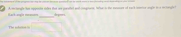 The movement of the progress bar may be uneven because questions can be worth more or less (including zero) depending on your answer 
A rectangle has opposite sides that are parallel and congruent. What is the measure of each interior angle in a rectangle? 
_ 
Each angle measures degrees. 
The solution is