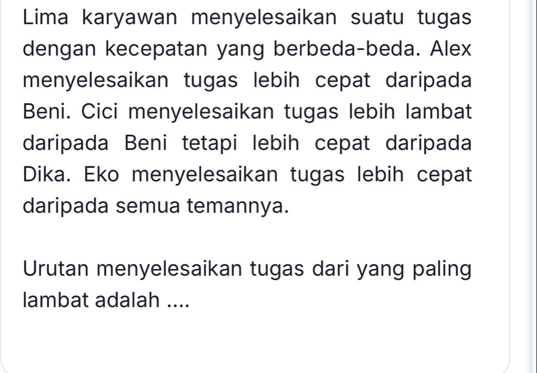 Lima karyawan menyelesaikan suatu tugas 
dengan kecepatan yang berbeda-beda. Alex 
menyelesaikan tugas lebih cepat daripada 
Beni. Cici menyelesaikan tugas lebih lambat 
daripada Beni tetapi lebih cepat daripada 
Dika. Eko menyelesaikan tugas lebih cepat 
daripada semua temannya. 
Urutan menyelesaikan tugas dari yang paling 
lambat adalah ....