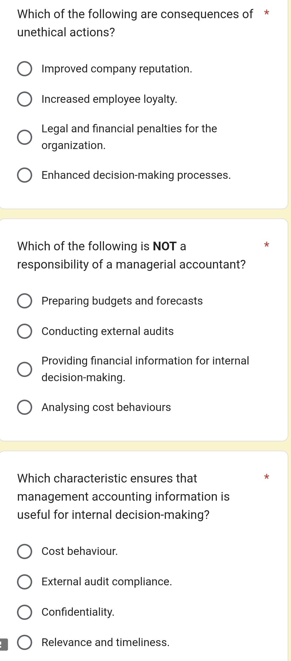 Which of the following are consequences of *
unethical actions?
Improved company reputation.
Increased employee loyalty.
Legal and financial penalties for the
organization.
Enhanced decision-making processes.
Which of the following is NOT a
responsibility of a managerial accountant?
Preparing budgets and forecasts
Conducting external audits
Providing financial information for internal
decision-making.
Analysing cost behaviours
Which characteristic ensures that *
management accounting information is
useful for internal decision-making?
Cost behaviour.
External audit compliance.
Confidentiality.
Relevance and timeliness.