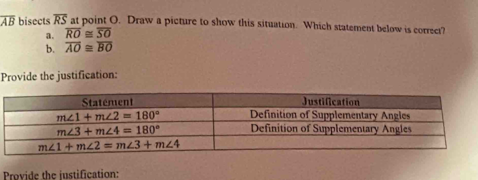 overline AB bisects overline RS at point O. Draw a picture to show this situation. Which statement below is correct?
a. overline RO≌ overline SO
b. overline AO≌ overline BO
Provide the justification:
Provide the justification: