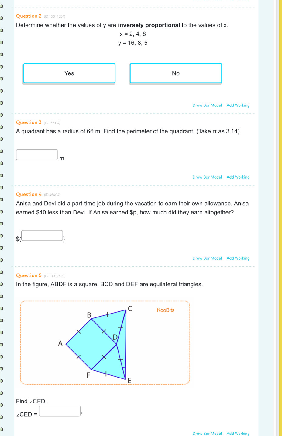 (ID 10014354)
Determine whether the values of y are inversely proportional to the values of x.
x=2,4,8
y=16,8,5
Yes No
Draw Bar Model Add Working
Question 3 (ID 155114)
A quadrant has a radius of 66 m. Find the perimeter of the quadrant. (Take π as 3.14)
□ m
)
Draw Bar Model Add Working
Question 4 (ID 45404)
Anisa and Devi did a part-time job during the vacation to earn their own allowance. Anisa
earned $40 less than Devi. If Anisa earned $p, how much did they earn altogether?
) $(□ )
)
Draw Bar Model Add Working
)
Question 5 (ID 10012520)
) In the figure, ABDF is a square, BCD and DEF are equilateral triangles.
)
)
KooBits
)
Find ∠ CED.
∠ CED=□°
Draw Bar Model Add Working