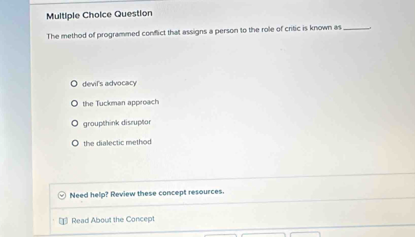 Multiple Cholce Question
The method of programmed conflict that assigns a person to the role of critic is known as_ .
devil's advocacy
the Tuckman approach
groupthink disruptor
the dialectic method
Need help? Review these concept resources.
Read About the Concept