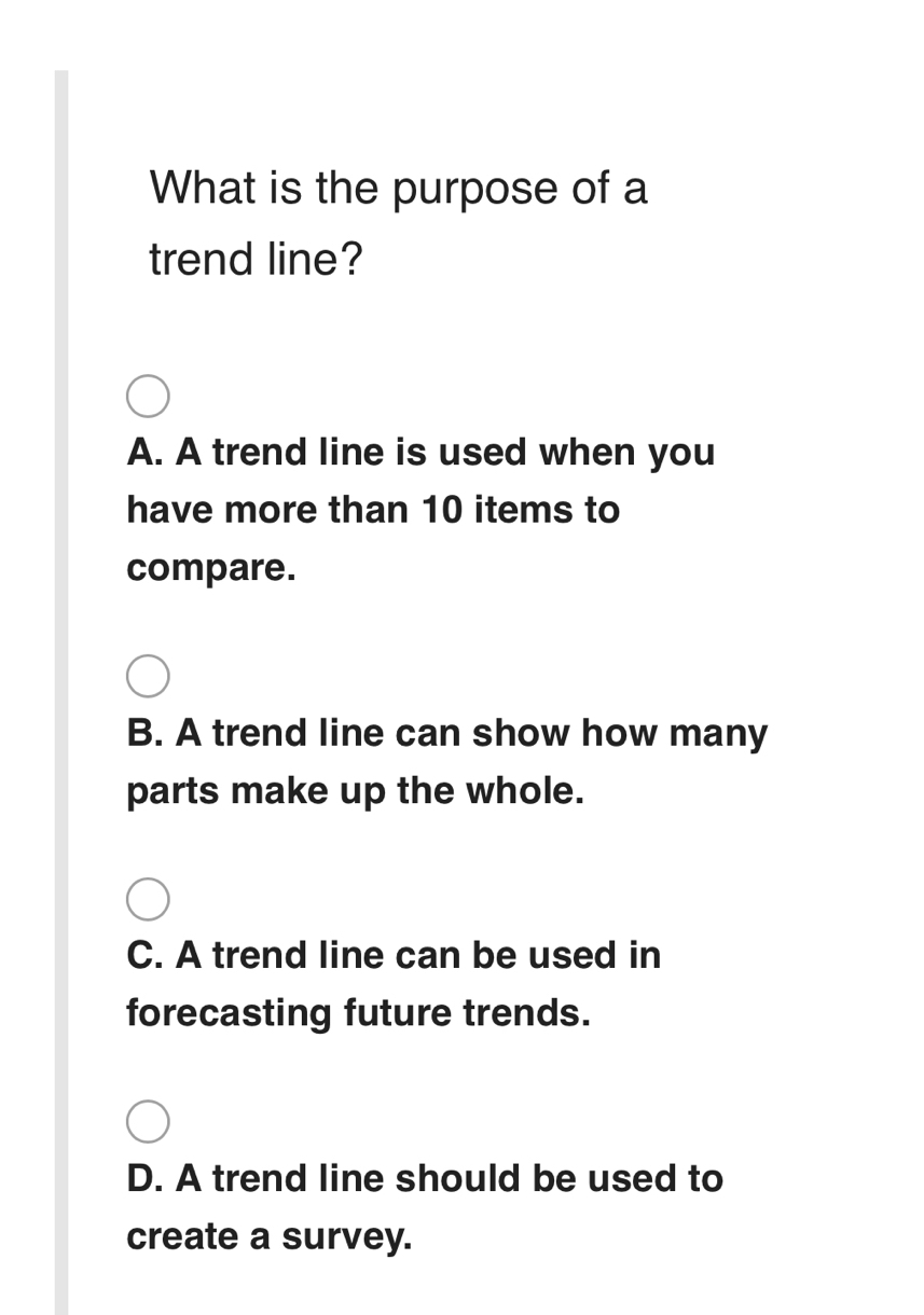 What is the purpose of a
trend line?
A. A trend line is used when you
have more than 10 items to
compare.
B. A trend line can show how many
parts make up the whole.
C. A trend line can be used in
forecasting future trends.
D. A trend line should be used to
create a survey.