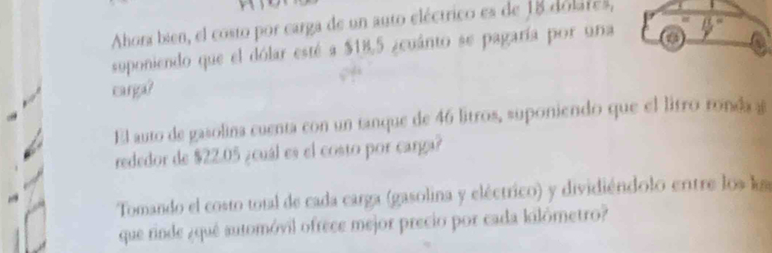 Ahora bien, el costo por carga de un auto eléctrico es de 18 dolates, 
suponiendo que el dólar esté a $18,5 ¿cuánto se pagaría por una 
frac ab^(^circ) 
earga? 
El auto de gasolina cuenta con un tanque de 46 litros, suponiendo que el litro ronda a 
rededor de $22.05 ¿cuál es el costo por carga? 
Tomando el costo total de cada carga (gasolina y eléctrico) y dividiéndolo ertre los la 
que rinde ¿quê automóvil ofrece mejor precio por cada kilômetro?