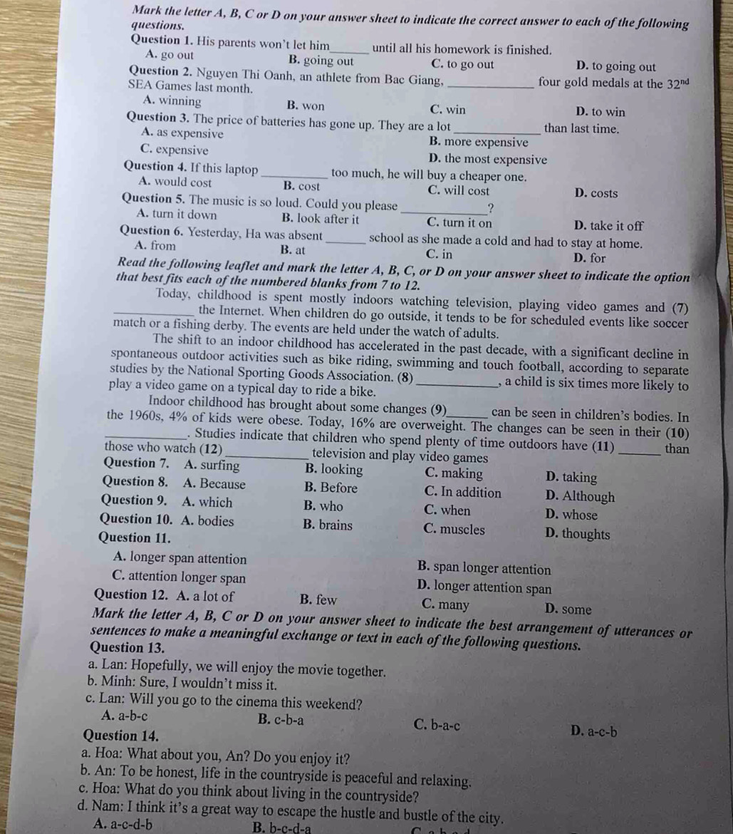 Mark the letter A, B, C or D on your answer sheet to indicate the correct answer to each of the following
questions.
Question 1. His parents won’t let him_ until all his homework is finished.
A. go out B. going out C. to go out D. to going out
Question 2. Nguyen Thi Oanh, an athlete from Bac Giang, _four gold medals at the 32^(nd)
SEA Games last month.
A. winning B. won C. win D. to win
Question 3. The price of batteries has gone up. They are a lot _than last time.
A. as expensive B. more expensive
C. expensive D. the most expensive
Question 4. If this laptop_ too much, he will buy a cheaper one.
A. would cost B. cost C. will cost D. costs
Question 5. The music is so loud. Could you please_
?
A. turn it down B. look after it C. turn it on D. take it off
Question 6. Yesterday, Ha was absent_ school as she made a cold and had to stay at home.
A. from B. at C. in D. for
Read the following leaflet and mark the letter A, B, C, or D on your answer sheet to indicate the option
that best fits each of the numbered blanks from 7 to 12.
_Today, childhood is spent mostly indoors watching television, playing video games and (7)
the Internet. When children do go outside, it tends to be for scheduled events like soccer
match or a fishing derby. The events are held under the watch of adults.
The shift to an indoor childhood has accelerated in the past decade, with a significant decline in
spontaneous outdoor activities such as bike riding, swimming and touch football, according to separate
studies by the National Sporting Goods Association. (8) , a child is six times more likely to
play a video game on a typical day to ride a bike._
Indoor childhood has brought about some changes (9) can be seen in children’s bodies. In
_the 1960s, 4% of kids were obese. Today, 16% are overweight. The changes can be seen in their (10)
. Studies indicate that children who spend plenty of time outdoors have (11)
those who watch (12)_ television and play video games _than
Question 7. A. surfing B. looking C. making D. taking
Question 8. A. Because B. Before C. In addition D. Although
Question 9. A. which B. who C. when D. whose
Question 10. A. bodies B. brains C. muscles D. thoughts
Question 11.
A. longer span attention B. span longer attention
C. attention longer span D. longer attention span
Question 12. A. a lot of B. few C. many D. some
Mark the letter A, B, C or D on your answer sheet to indicate the best arrangement of utterances or
sentences to make a meaningful exchange or text in each of the following questions.
Question 13.
a. Lan: Hopefully, we will enjoy the movie together.
b. Minh: Sure, I wouldn’t miss it.
c. Lan: Will you go to the cinema this weekend?
A. a-b-c B. c-b-a C. b-a-c
Question 14.
D. a-c-b
a. Hoa: What about you, An? Do you enjoy it?
b. An: To be honest, life in the countryside is peaceful and relaxing.
c. Hoa: What do you think about living in the countryside?
d. Nam: I think it’s a great way to escape the hustle and bustle of the city.
A. a-c-d-b B. )-c-d-2