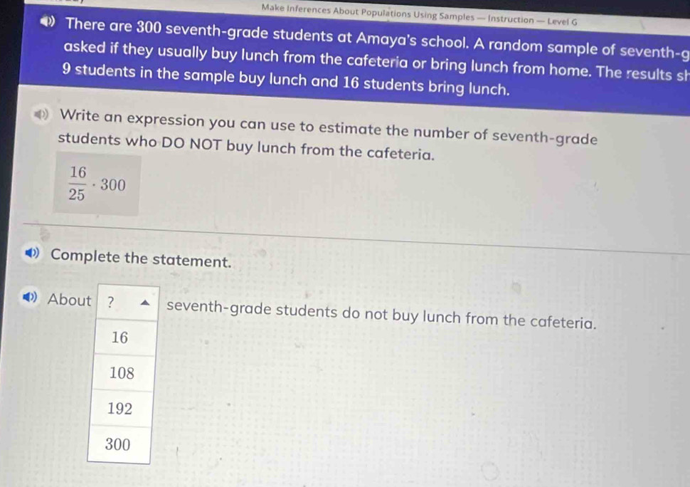 Make Inferences About Populations Using Samples — Instruction — Level G 
There are 300 seventh-grade students at Amaya's school. A random sample of seventh-g 
asked if they usually buy lunch from the cafeteria or bring lunch from home. The results sh
9 students in the sample buy lunch and 16 students bring lunch. 
Write an expression you can use to estimate the number of seventh-grade 
students who DO NOT buy lunch from the cafeteria.
 16/25 · 300
Complete the statement. 
Abouseventh-grade students do not buy lunch from the cafeteria.