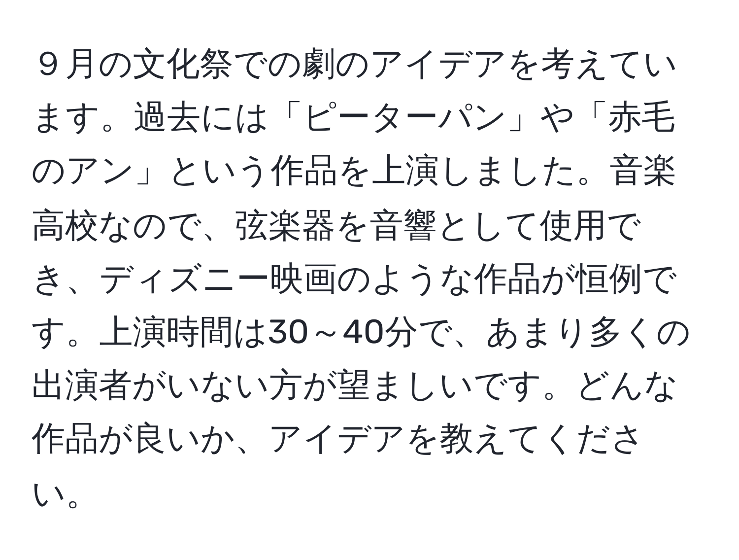 ９月の文化祭での劇のアイデアを考えています。過去には「ピーターパン」や「赤毛のアン」という作品を上演しました。音楽高校なので、弦楽器を音響として使用でき、ディズニー映画のような作品が恒例です。上演時間は30～40分で、あまり多くの出演者がいない方が望ましいです。どんな作品が良いか、アイデアを教えてください。