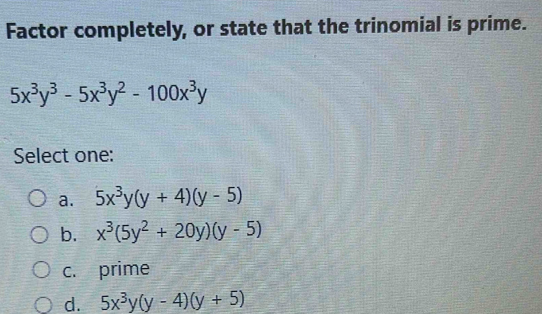 Factor completely, or state that the trinomial is prime.
5x^3y^3-5x^3y^2-100x^3y
Select one:
a. 5x^3y(y+4)(y-5)
b. x^3(5y^2+20y)(y-5)
c. prime
d. 5x^3y(y-4)(y+5)