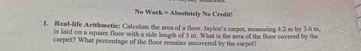 No Work = Absolutely No Credit! 
1. Real-life Arithmetic: Calculate the area of a floor. Jaylon’s carpet, measuring 4.2 m by 3.6 m, 
is laid on a square floor with a side length of 5 m. What is the area of the floor covered by the 
carpet? What percentage of the floor remains uncovered by the carpet?