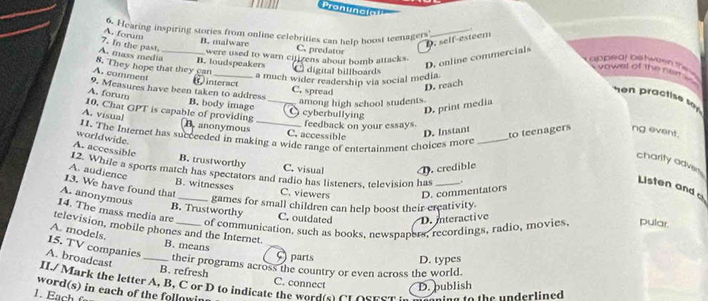 Pronvncio!
6. Hearing inspiring stories from online celebrities can help boost teenagers_
A. forum
7. In the past
D. self-esteem
B. malware C. predator
were used to warn citizens about homb attacks.
D. online commercials
A. mass media_ B. loudspeakers C digital billboards
appliar bstween the e 
8. They hope that they can
vowal of the ne
A. comment
_a much wider readership via social media.
interact
9. Measures have been taken to address C. spread
D. reach
m practis sa 
among high school students.
A. forum B. body image O cyberbullying
10. Chat GPT is capable of providing_
D. print media
feedback on your essays
A. visual B.anonymous _C. accessible
D. Instant to teenagers ng event.
11. The Internet has succeeded in making a wide range of entertainment choices more_
worldwide.
A. accessible
charity adver
B. trustworthy C. visual
D. credible
12. While a sports match has spectators and radio has listeners, television has_
A. audience
13. We have found that
Listen and c
B. witnesses C. viewers
D. commentators
A. anonymous
_games for small children can help boost their creativity.
B. Trustworthy C. outdated
14. The mass media are of communication, such as books, newspapers, recordings, radio, movies, pular.
D. interactive
television, mobile phones and the Internet.
A. models. B. means ( parts
A. broadcast
15. TV companies _their programs across the country or even across the world.
D. types
B. refresh C. connect
D. publish
word(s) in each of the followin II./ Mark the letter A, B, C or D to indicate the word te C t o s n em 
1. Each f ning to the underlined