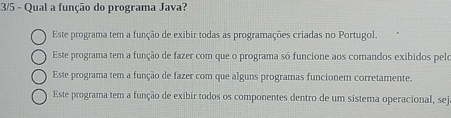 3/5 - Qual a função do programa Java?
Este programa tem a função de exibir todas as programações criadas no Portugol.
Este programa tem a função de fazer com que o programa só funcione aos comandos exibidos pelo
Este programa tem a função de fazer com que alguns programas funcionem corretamente.
Este programa tem a função de exibir todos os componentes dentro de um sistema operacional, sej