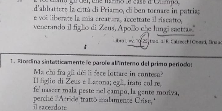 oi díaño gii dei, cne nanno le case d Olimpo, 
d'abbattere la città di Priamo, di ben tornare in patria; 
e voi liberate la mia creatura, accettate il riscatto, 
venerando il figlio di Zeus, Apollo che lungi saetta». 
Libro I, vv. 10 - 25, trad. di R. Calzecchi Onesti, Einaud 
1. Riordina sintatticamente le parole all'interno del primo periodo: 
Ma chi fra gli dèi li fece lottare in contesa? 
Il figlio di Zeus e Latona; egli, irato col re, 
fe’nascer mala peste nel campo, la gente moriva, 
perché l'Atride trattò malamente Crise '' 
il sacerdote