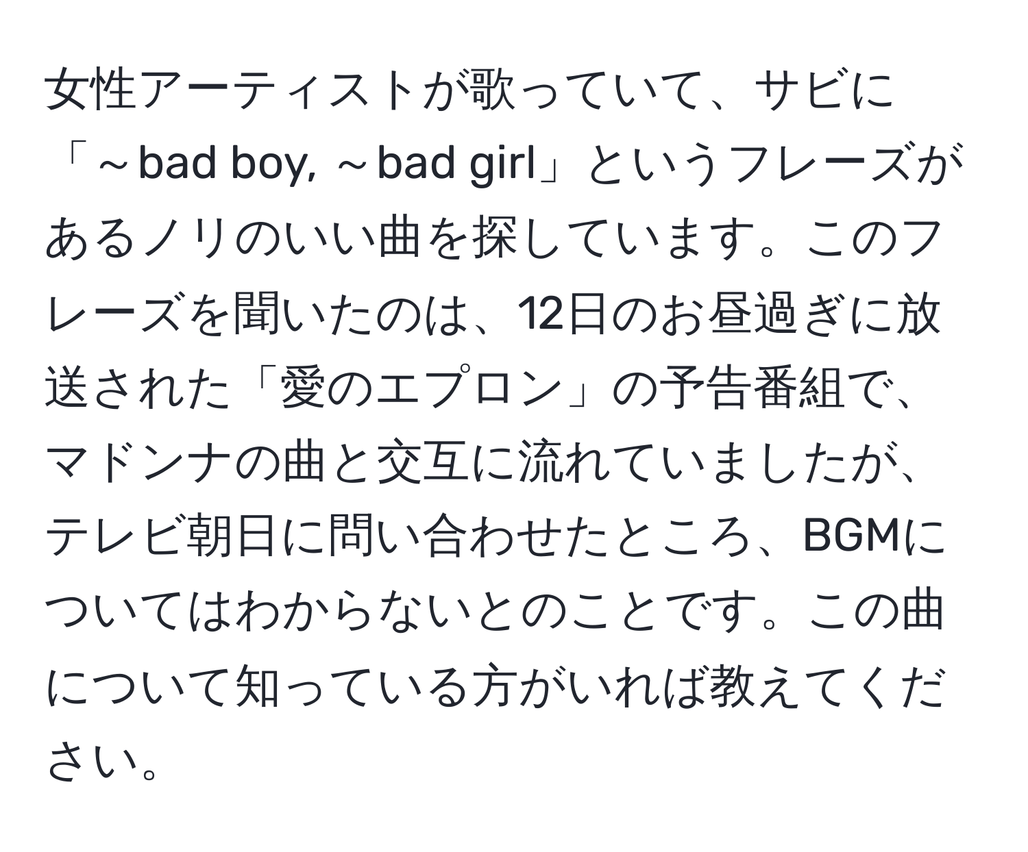 女性アーティストが歌っていて、サビに「～bad boy, ～bad girl」というフレーズがあるノリのいい曲を探しています。このフレーズを聞いたのは、12日のお昼過ぎに放送された「愛のエプロン」の予告番組で、マドンナの曲と交互に流れていましたが、テレビ朝日に問い合わせたところ、BGMについてはわからないとのことです。この曲について知っている方がいれば教えてください。