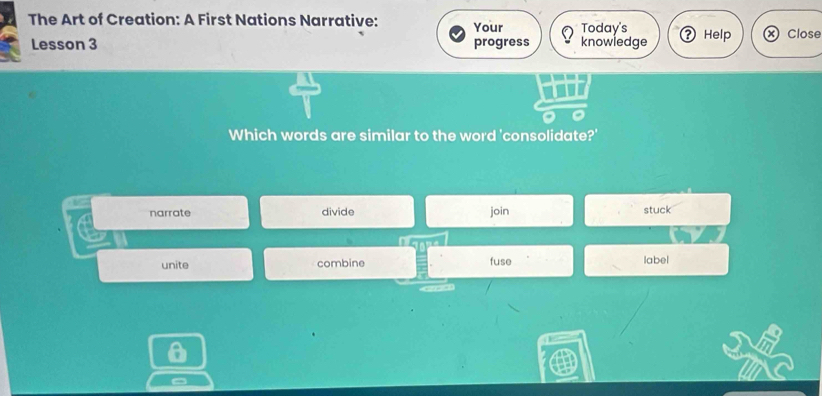 The Art of Creation: A First Nations Narrative: Your Today's Help Close
Lesson 3 progress knowledge
Which words are similar to the word 'consolidate?'
narrate divide join stuck
unite combine fuse label