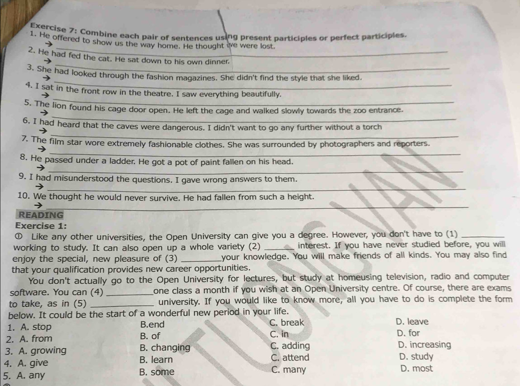 Combine each pair of sentences using present participles or perfect participles.
_
1. He offered to show us the way home. He thought we were lost.
_
2. He had fed the cat. He sat down to his own dinner.
_
3. She had looked through the fashion magazines. She didn't find the style that she liked.
_
4. I sat in the front row in the theatre. I saw everything beautifully.
_
5. The lion found his cage door open. He left the cage and walked slowly towards the zoo entrance.
_
6. I had heard that the caves were dangerous. I didn't want to go any further without a torch
7. The film star wore extremely fashionable clothes. She was surrounded by photographers and reporters.
_
8. He passed under a ladder. He got a pot of paint fallen on his head.
_
_
9. I had misunderstood the questions. I gave wrong answers to them.
_
10. We thought he would never survive. He had fallen from such a height.
_
_
_
READING
Exercise 1:
① Like any other universities, the Open University can give you a degree. However, you don't have to (1)_
working to study. It can also open up a whole variety (2) _interest. If you have never studied before, you will
enjoy the special, new pleasure of (3) _your knowledge. You will make friends of all kinds. You may also find
that your qualification provides new career opportunities.
You don't actually go to the Open University for lectures, but study at homeusing television, radio and computer
software. You can (4) _one class a month if you wish at an Open University centre. Of course, there are exams
to take, as in (5) _university. If you would like to know more, all you have to do is complete the form
below. It could be the start of a wonderful new period in your life.
1. A. stop B.end C. break
D. leave
2. A. from B. of C. in D. for
3. A. growing B. changing C. adding D. increasing
4. A. give B. learn C. attend D. study
5. A. any B. some
C. many D. most