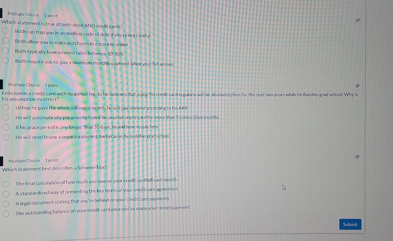 Which statement is true of both debit AND credit cards?
Both can trap you in an endless cycle of debt if you're not careful
Both allow you to make purchases in a store or online
Both typically have interest rates between 10-30%
Both require you to pay a minimum monthly payment when your bill arrives
Multiple Choice 1 point *
Felix opens a credit card with no annual fee, so he assumes that using the credit card regularly will be absolutely free for the next two years while he finishes grad school. Why is
his assumption incorrect?
Unless he pays the whole bill every month, he will pay interest according to his APR
He will automatically pay penalty fees if he uses his credit card for more than 3 consecutive months
If his grace period is any longer than 10 days, he will have to pay fees
He will need to pay a separate student fee because he is still in grad school
Multiple Choice 1 point
Which statement best describes a Schumer box?
The final calculation of how much you owe on your credit card bill each month
A standardized way of presenting the key terms of your credit card agreement
A legal document stating that you’re behind on your credit card payments
The outstanding balance on your credit card once you've made your recent payment
Submit