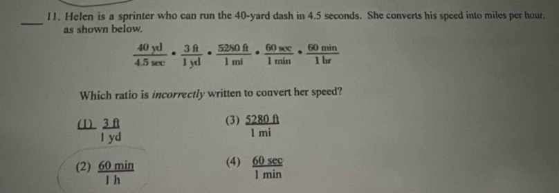 Helen is a sprinter who can run the 40-yard dash in 4.5 seconds. She converts his speed into miles per hour.
_
as shown below.
 40yd/4.5sec  ·  3ft/1yd ·  5280ft/1mi ·  60sec /1min ·  60min/1hr 
Which ratio is incorrectly written to convert her speed?
(3)
(1)  3ft/1yd   5280ft/1mi 
(4)
(2)  60min/1h   60sec /1min 