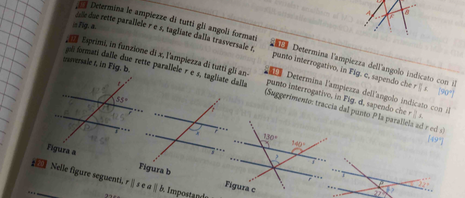 A F
B
in Fig. a.
,
16 Determina le ampiezze di tutti gli angoli formati  Determina l'ampiezza dellíangolo indicato con il
dalle due rette parallele r e s, tagliate dalla trasversale t, punto interrogativo, in Fig. c, sapendo che r||s. [90°]
trasversale t, in Fig. b.
Esprimi, in funzione di x, l'ampiezza di tutti gli an- punto interrogativo, in Fig. d, sapendo che rparallel s.
goli formati dalle due rette parallele r e s, tagliate dalla (Suggerimento: traccia dal punto P la parallela ad r ed s)
Determina l'ampiezza dell'angolo indicato con il
[49°]
Figura a
 
2 Nelle figure seguenti, r||sea||b Impostanda
2