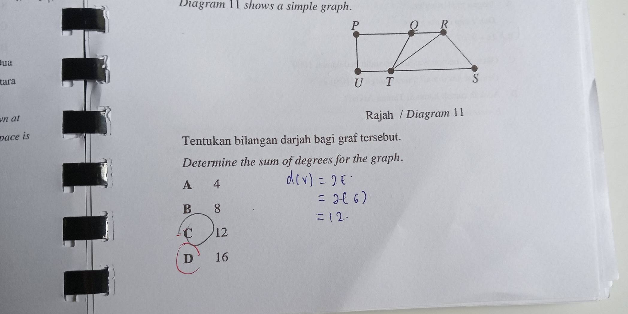 Diagram 11 shows a simple graph.
)ua
tara
vn at
Rajah / Diagram 11
pace is
Tentukan bilangan darjah bagi graf tersebut.
Determine the sum of degrees for the graph.
A 4
B 8
C 12
D 16