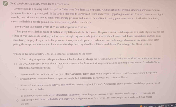 ) Read the following essay, which lacks a conclusion:
Acupressure is a healing art developed in China over five thousand years ago. Acupressurists believe that emotional imbalance causes
pain, and that in many cases, pain is the body's response to unresolved issues and events. By putting intense and focused pressure on a tight
muscle, practitioners are able to release underlying pressure and tension. In addition to easing pain, some say it is it effective in refieving
stress and helping people gain a better understanding of their own bodies.
Here's what one patient wrote after his first acupressure treatment:
I had pain and a limited range of motion in my left shoulder for two years. The pain was sharp, stabbing, and on a scale of pain was ten out
of ten. It was impossible to lift my left arm, and at night my arm would just ache even while I was in bed. I tried medications and was even
considering surgery. I began to feel improvement in my shoulder pain and had an increase in the range of motion in my arm seconds after
getting the acupressure treatment. Even now, nine days later, my shoulder still feels much better. I'm so happy that I have less pain.
Which of the options below is the most effective conclusion to the essay?
Before trying acupressure, the patient found it hard to shower, change his clothes, eat, reach for his wallet, close the car door, or even pet
the dog. Afterwards, he was able to do these everyday tasks. It seems that acupressure can be help people who haven’t found relief from
traditional western medicine
Western medicine can’t always cure pain. Many Americans report great results for pain and stress relief from acupressure. For people
struggling with these conditions, acupressure might be a surprisingly effective answer to their problems.
Western doctors only want to sell you pills and keep you coming back for more. Acupressure proves you don't need drugs, you only need
to listen to your body.
'To sum up, acupressure is a type of treatment invented in China. It applies pressure to tense muscles to relieve pain, cure tension, and
make people feel more comfortable with their body. It might not work for everyone but some people say it has helped them regain
motion.