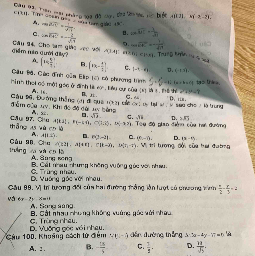 Trên mặt phẳng tọa độ Oxy, cho tàm giác ABC biết A(1;3),B(-2;-2),
C(3:1). Tính cosin góc  của tam giác ABC
A. cos widehat BAC= 1/sqrt(17) .
C. cos widehat BAC=- 2/sqrt(17) 
B. cos widehat BAC= 2/sqrt(17) 
D. cos overline BAC=- 1/sqrt(17) 
Câu 94. Cho tam giác ABC với A(2;4);B(2;1);C(5;0).  Trung tuyển cơ đi qua
điễm nào dưới đây?
A. (14: 9/2 ). B. (10;- 5/2 ). C. (-7;-6). D. (-1;5).
Câu 95. Các đỉnh của Elip (ε) có phương trình  x^2/a^2 + y^2/b^2 =1;(a>b>0) tạo thành
hình thoi có một góc ở đỉnh là 60° , tiêu cự của (ε) là 8, thế thì a^2+b^2= ?
A. 16. B. 32 . C. 64 . D. 128 .
Câu 96. Đường thẳng (đ) đi qua I(3;2) cắt 0x; Oy tại M ,N sao cho / là trung
điễm của mn. Khi đó độ dài mn bằng
A. 52 . B. sqrt(13). C. sqrt(10). D. 2sqrt(13).
Câu 97. Cho A(1;2),B(-1;4),C(2;2),D(-3;2). Toạ độ giao điểm của hai đường
thẳng AB và CD là
A. A(1;2). B. B(3;-2). C. (0;-1). D. (5;-5).
Câu 98. Cho A(1;2),B(4;0),C(1;-3),D(7;-7). Vị trí tương đối của hai đường
thẳng AB và CD là
A. Song song.
B. Cắt nhau nhưng không vuông góc với nhau.
C. Trùng nhau.
D. Vuông góc với nhau.
Câu 99. Vị trí tương đối của hai đường thẳng lần lượt có phương trình  x/2 - y/3 =2
và 6x-2y-8=0
A. Song song.
B. Cắt nhau nhưng không vuông góc với nhau.
C. Trùng nhau.
D. Vuông góc với nhau.
Câu 100. Khoảng cách từ điểm M(1;-1) đến đường thẳng △ :3x-4y-17=0 là
A. 2 .
D.
B. - 18/5 . C.  2/5 ·  10/sqrt(5) .