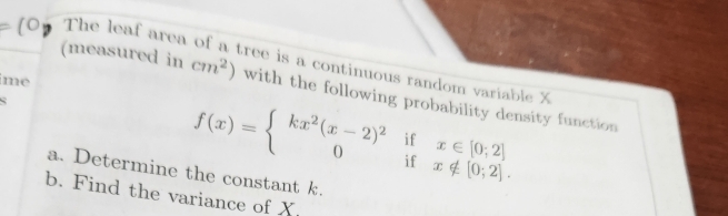 The leaf area 
(measured in cm^2) ree is a continuous random variable X
me 
with the following probability density function
f(x)=beginarrayl kx^2(x-2)^2ifx∈ [0;2] 0ifx∉ [0;2].endarray.
a. Determine the constant k. 
b. Find the variance of X