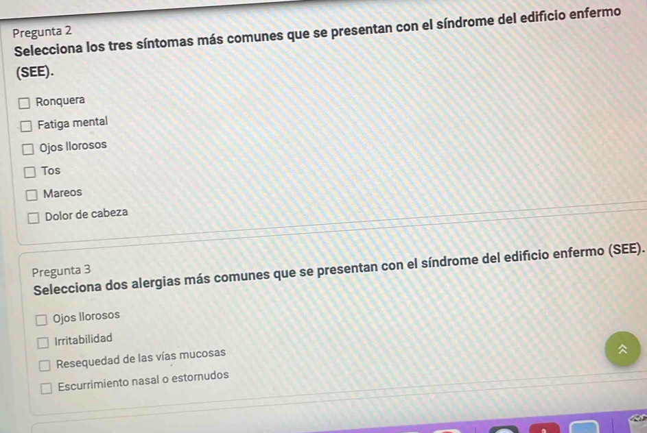 Selecciona los tres síntomas más comunes que se presentan con el síndrome del edificio enfermo
Pregunta 2
(SEE).
Ronquera
Fatiga mental
Ojos Ilorosos
Tos
Mareos
Dolor de cabeza
Selecciona dos alergias más comunes que se presentan con el síndrome del edificio enfermo (SEE).
Pregunta 3
Ojos llorosos
Irritabilidad
Resequedad de las vías mucosas
Escurrimiento nasal o estornudos