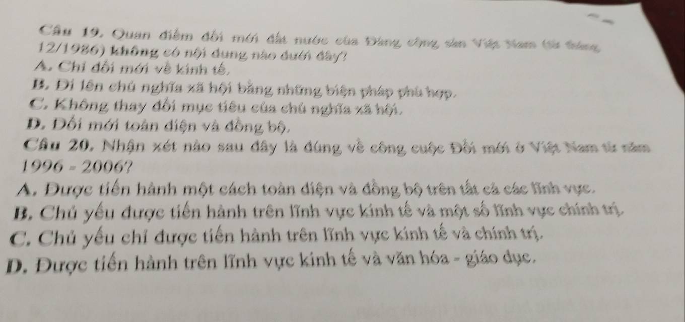 Cầu 19, Quan điểm đối mới đất nước của Đàng công sản Việt Nam (sử tráng
12/1986) không có nội dung nào dưới đây?
A. Chỉ đối mới về kinh tế,
B. Đi lên chú nghĩa xã hội bằng những biện pháp phù hợp.
C. Không thay đối mục tiêu của chú nghĩa xã hội.
D. Đối mới toàn diện và đồng bộ.
Câu 20, Nhận xét nào sau đây là đùng về công cuộc Đối mới ở Việt Nam từ năm
1996-2006 2
A. Được tiến hành một cách toàn diện và đồng bộ trên tất cả các lĩnh vực.
B. Chủ yếu được tiến hành trên lĩnh vực kinh tế và một số lĩnh vực chính trị.
C. Chủ yếu chỉ được tiến hành trên lĩnh vực kính tế và chính trị.
D. Được tiến hành trên lĩnh vực kinh tế và văn hóa - giáo dục.