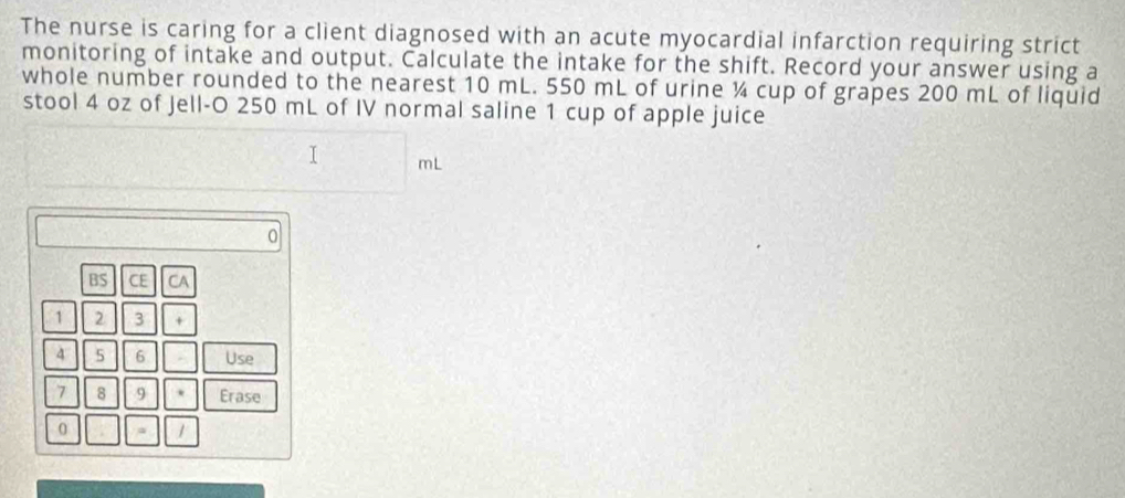 The nurse is caring for a client diagnosed with an acute myocardial infarction requiring strict 
monitoring of intake and output. Calculate the intake for the shift. Record your answer using a 
whole number rounded to the nearest 10 mL. 550 mL of urine ¼ cup of grapes 200 mL of liquid 
stool 4 oz of Jell-O 250 mL of IV normal saline 1 cup of apple juice
mL
0 
BS CE CA 
1 2 3 + 
4 5 6 Use
7 8 9 . Erase 
0