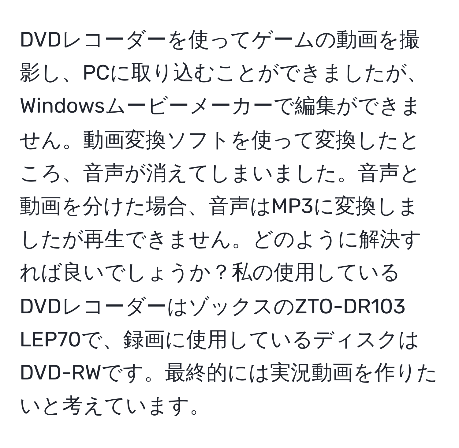 DVDレコーダーを使ってゲームの動画を撮影し、PCに取り込むことができましたが、Windowsムービーメーカーで編集ができません。動画変換ソフトを使って変換したところ、音声が消えてしまいました。音声と動画を分けた場合、音声はMP3に変換しましたが再生できません。どのように解決すれば良いでしょうか？私の使用しているDVDレコーダーはゾックスのZTO-DR103 LEP70で、録画に使用しているディスクはDVD-RWです。最終的には実況動画を作りたいと考えています。