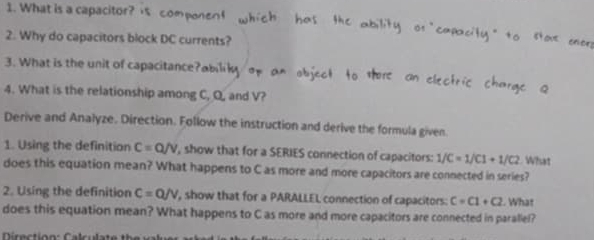 What is a capacito 
2. Why do capacitors block DC currents? 
3. What is the unit of capacitance a bili k 
4. What is the relationship among C, Q, and V? 
Derive and Analyze. Direction. Follow the instruction and derive the formula given. 
1. Using the definition C=Q/v , show that for a SERIES connection of capacitors: 1/C=1/C1+1/C2 What 
does this equation mean? What happens to C as more and more capacitors are connected in series? 
2. Using the definition C=Q/V , show that for a PARALLEL connection of capacitors: c=c1+c2. What 
does this equation mean? What happens to C as more and more capacitors are connected in parallel?