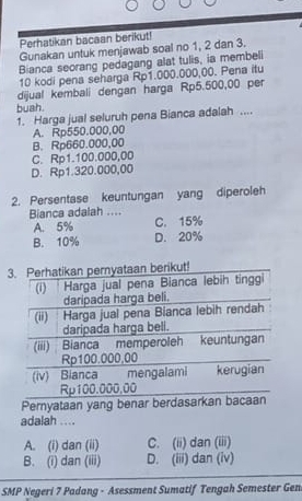 Perhatikan bacaan berikut!
Gunakan untuk menjawab soal no 1, 2 dan 3.
Bianca seorang pedagang alat tulis, ia membeli
10 kodi pena seharga Rp1.000.000,00. Pena itu
dijual kembali dengan harga Rp5.500,00 per
buah.
1. Harga jual seluruh pena Bianca adalah ....
A. Rp550.000,00
B. Rp660.000,00
C. Rp1.100.000,00
D. Rp1.320.000,00
2. Persentase keuntungan yang diperoleh
Bianca adalah ....
A. 5% C. 15%
B. 10% D. 20%
adalah ....
A. (i) dan (ii) C. (ii) dan (iii)
B. (i) dan (iii) D. (iii) dan (iv)
SMP Negeri 7 Padang - Asessment Sumatif Tengah Semester Gen