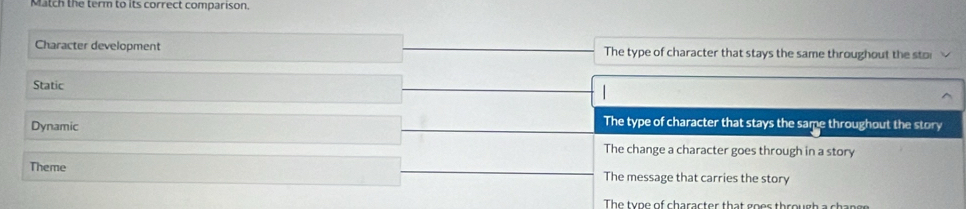 Match the term to its correct comparison.
Character development The type of character that stays the same throughout the sto
Static
Dynamic
The type of character that stays the same throughout the story
The change a character goes through in a story
Theme The message that carries the story
The type of character that goer through a changs