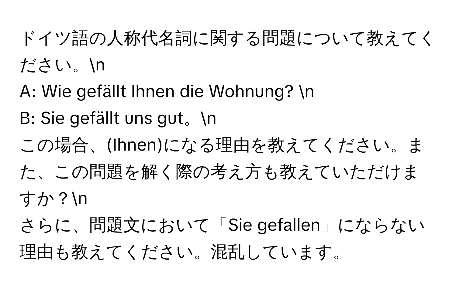 ドイツ語の人称代名詞に関する問題について教えてください。n
A: Wie gefällt Ihnen die Wohnung? n
B: Sie gefällt uns gut。n
この場合、(Ihnen)になる理由を教えてください。また、この問題を解く際の考え方も教えていただけますか？n
さらに、問題文において「Sie gefallen」にならない理由も教えてください。混乱しています。