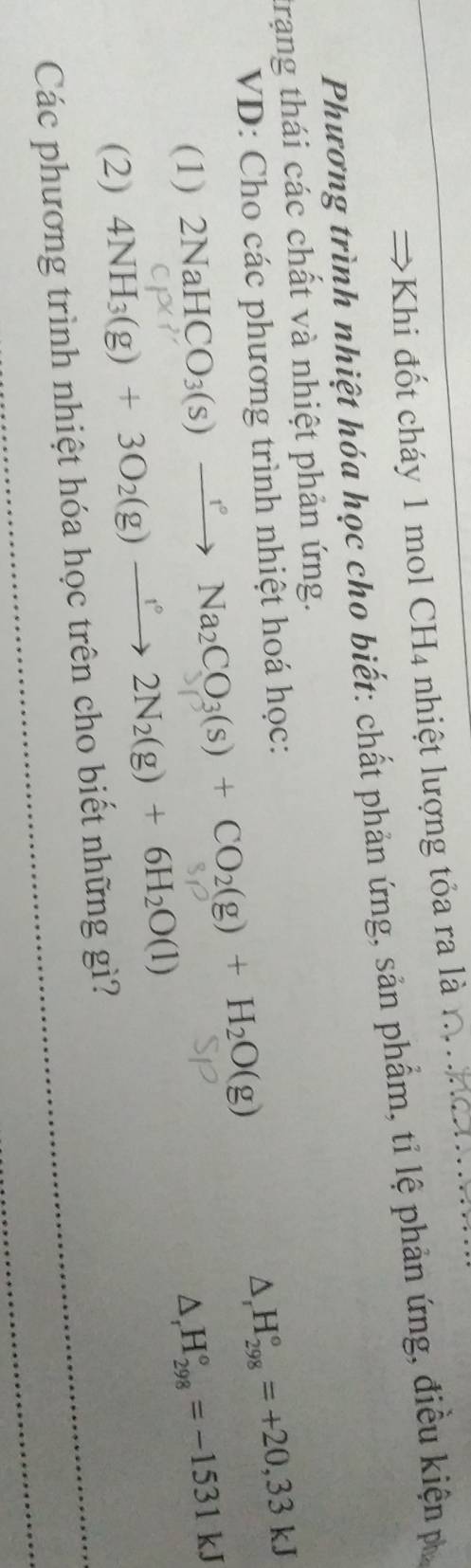 Khi đốt cháy 1 mol CH4 nhiệt lượng tỏa ra là 
Phương trình nhiệt hóa học cho biết: chất phản ứng, sản phẩm, tỉ lệ phản ứng, điều kiện p 
trạng thái các chất và nhiệt phản ứng. 
VD: Cho các phương trình nhiệt hoá học:
△ _rH_(298)°=+20,33kJ
(1) 2NaHCO_3(s)xrightarrow rNa_2CO_3(s)+CO_2(g)+H_2O(g)
△ _rH_(298)°=-1531kJ
(2) 4NH_3(g)+3O_2(g)to 2N_2(g)+6H_2O(l)
Các phương trình nhiệt hóa học trên cho biết những gì?