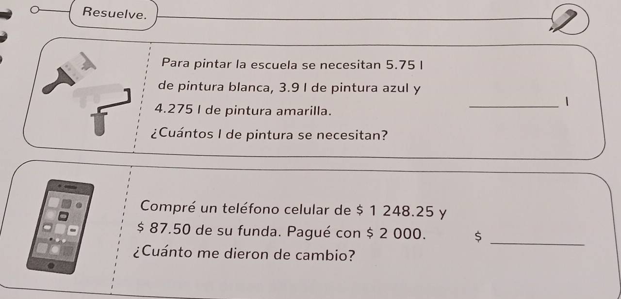 Resuelve. 
Para pintar la escuela se necesitan 5.75 I 
de pintura blanca, 3.9 I de pintura azul y 
_1
4.275 I de pintura amarilla. 
¿Cuántos I de pintura se necesitan? 
Compré un teléfono celular de $ 1 248.25 y 
_
$ 87.50 de su funda. Pagué con $ 2 000. $ 
¿Cuánto me dieron de cambio?