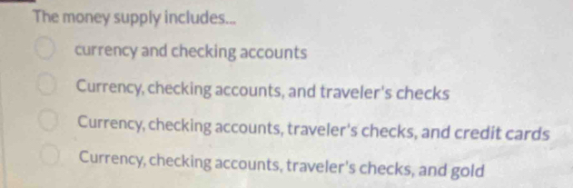 The money supply includes...
currency and checking accounts
Currency, checking accounts, and traveler's checks
Currency, checking accounts, traveler's checks, and credit cards
Currency, checking accounts, traveler's checks, and gold