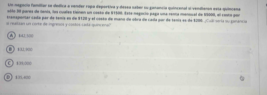 Un negocio familiar se dedica a vender ropa deportiva y desea saber su ganancia quincenal si vendieron esta quincena
sólo 30 pares de tenis, los cuales tienen un costo de $1500. Este negocio paga una renta mensual de $5000, el costo por
transportar cada par de tenis es de $120 y el costo de mano de obra de cada par de tenis es de $200. ¿Cuál sería su ganancia
si realizan un corte de ingresos y costos cada quincena?
A $42,500
B  $32,900
C $39,000
D $35,400