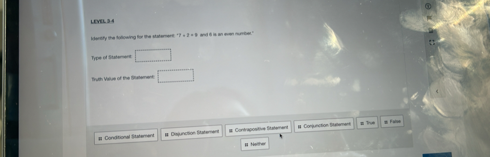 LEVEL 3-4
Identify the following for the statement: ^· 7+2=9 and 6 is an even number.'
Type of Statement: . 
Truth Value of the Statement:
: Conditional Statement # Disjunction Statement # Contrapositive Statement # Conjunction Statement :: True :: False
:: Neither