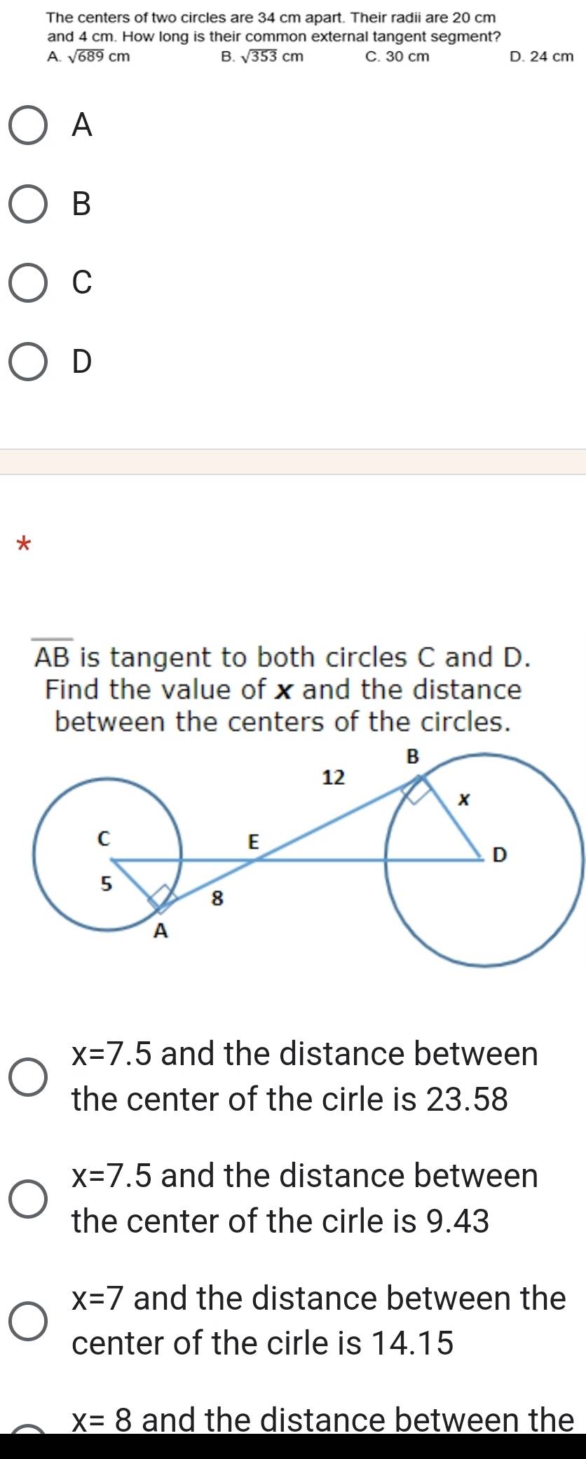 The centers of two circles are 34 cm apart. Their radii are 20 cm
and 4 cm. How long is their common external tangent segment?
A. sqrt(689)cm B. sqrt(353)cm C. 30 cm D. 24 cm
A
B
C
D
*
overline AB is tangent to both circles C and D.
Find the value of x and the distance
between the centers of the circles.
x=7.5 and the distance between
the center of the cirle is 23.58
x=7.5 and the distance between
the center of the cirle is 9.43
x=7 and the distance between the
center of the cirle is 14.15
x=8 and the distance between the