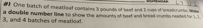 Homework 
#) One batch of meatloaf contains 3 pounds of beef and 2 cups of breadcrumbs. Make 
a double number line to show the amounts of beef and bread crumbs needed for 1, 2,
3, and 4 batches of meatloaf.