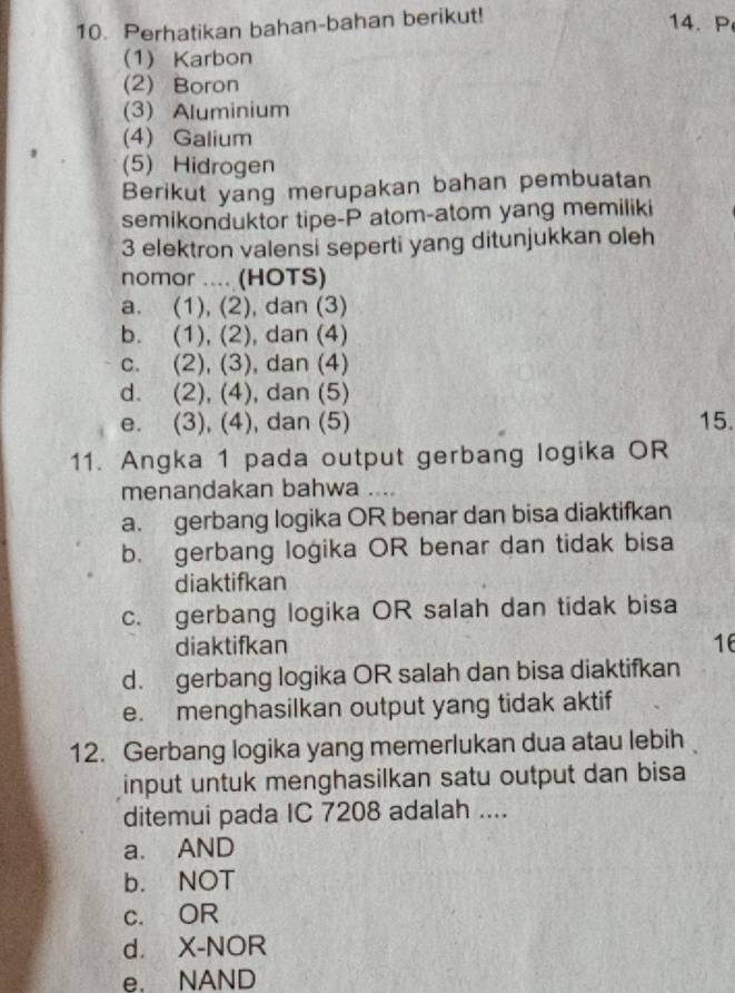 Perhatikan bahan-bahan berikut!
14. P
(1) Karbon
(2) Boron
(3) Aluminium
(4) Galium
(5) Hidrogen
Berikut yang merupakan bahan pembuatan
semikonduktor tipe-P atom-atom yang memiliki
3 elektron valensi seperti yang ditunjukkan oleh
nomor .... (HOTS)
a. (1), (2), dan (3)
b. (1), (2), dan (4)
c. (2), (3), dan (4)
d. (2), (4), dan (5)
e. (3), (4), dan (5) 15.
11. Angka 1 pada output gerbang logika OR
menandakan bahwa ....
a. gerbang logika OR benar dan bisa diaktifkan
b. gerbang logika OR benar dan tidak bisa
diaktifkan
c. gerbang logika OR salah dan tidak bisa
diaktifkan 16
d. gerbang logika OR salah dan bisa diaktifkan
e. menghasilkan output yang tidak aktif
12. Gerbang logika yang memerlukan dua atau lebih
input untuk menghasilkan satu output dan bisa
ditemui pada IC 7208 adalah ....
a. AND
b. NOT
c. OR
d. X -NOR
e. NAND