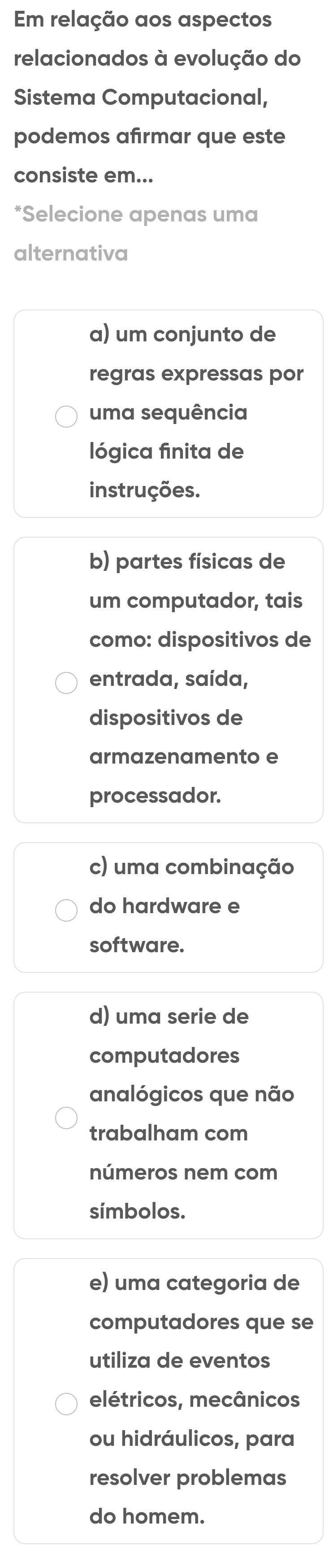 Em relação aos aspectos
relacionados à evolução do
Sistema Computacional,
podemos afirmar que este
consiste em...
*Selecione apenas uma
alternativa
a) um conjunto de
regras expressas por
uma sequência
lógica finita de
instruções.
b) partes físicas de
um computador, tais
como: dispositivos de
entrada, saída,
dispositivos de
armazenamento e
processador.
c) uma combinação
do hardware e
software.
d) uma serie de
computadores
analógicos que não
trabalham com
números nem com
simbolos.
e) uma categoria de
computadores que se
utiliza de eventos
elétricos, mecânicos
ou hidráulicos, para
resolver problemas
do homem.