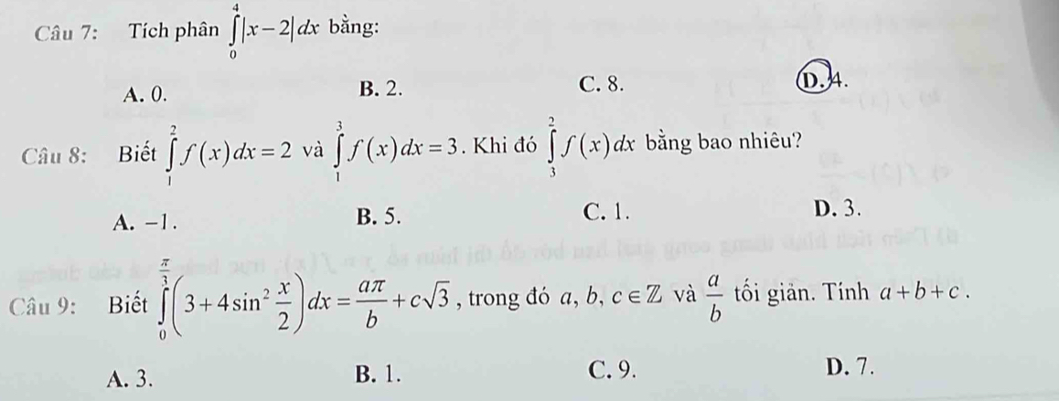 Tích phân ∈tlimits _0^(4|x-2|dx bằng:
A. 0. B. 2. C. 8. D. 4.
Câu 8: Biết ∈tlimits _1^2f(x)dx=2 và ∈tlimits _1^3f(x)dx=3. Khi đó ∈tlimits _1^2f(x)dx bằng bao nhiêu?
A. -1. B. 5. C. 1. D. 3.
Câu 9: Biết ∈tlimits _0^(frac π)3)(3+4sin^2 x/2 )dx= aπ /b +csqrt(3) , trong đó a, b, c∈ Z và  a/b  tối giản. Tính a+b+c.
A. 3. B. 1.
C. 9. D. 7.