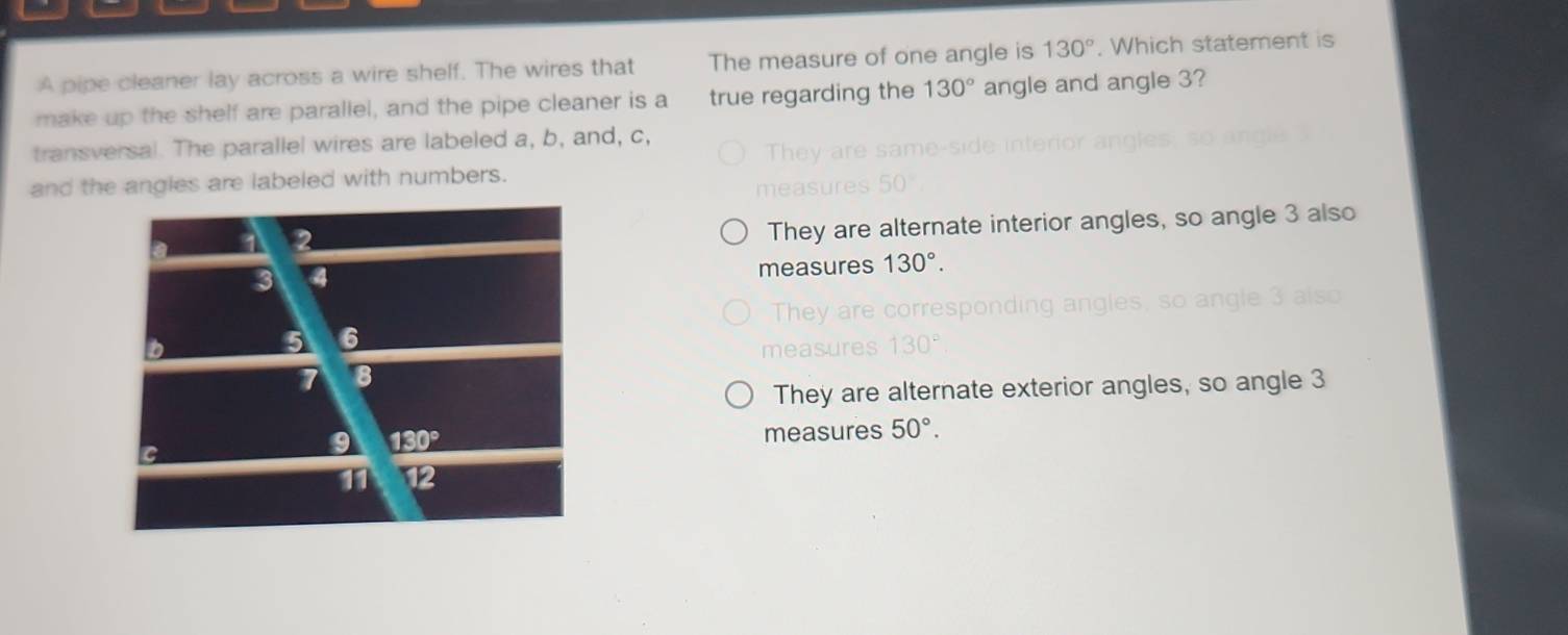 A pipe cleaner lay across a wire shelf. The wires that The measure of one angle is 130°. Which statement is
make up the shelf are parallel, and the pipe cleaner is a true regarding the 130° angle and angle 3?
transversal. The parallel wires are labeled a, b, and, c,
and the angles are labeled with numbers.
They are alternate interior angles, so angle 3 also
measures 130°.
mea
They are alternate exterior angles, so angle 3
measures 50°.